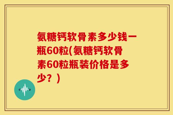 氨糖钙软骨素多少钱一瓶60粒(氨糖钙软骨素60粒瓶装价格是多少？)