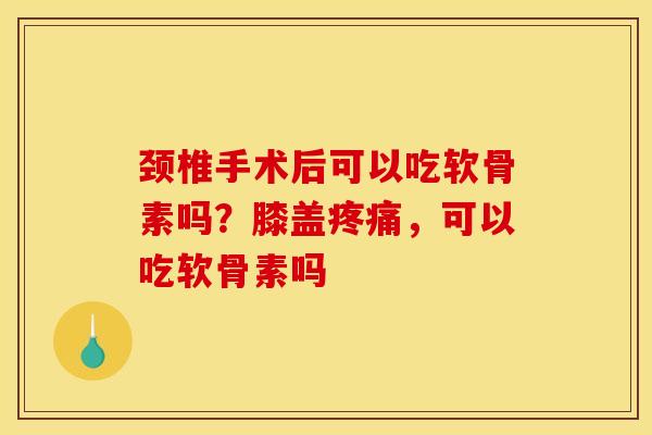 颈椎手术后可以吃软骨素吗？膝盖疼痛，可以吃软骨素吗