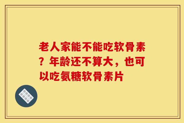 老人家能不能吃软骨素？年龄还不算大，也可以吃氨糖软骨素片