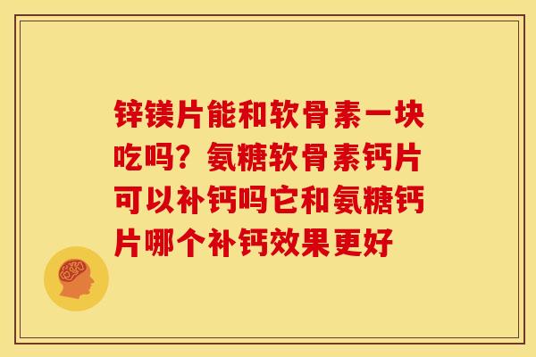 锌镁片能和软骨素一块吃吗？氨糖软骨素钙片可以补钙吗它和氨糖钙片哪个补钙效果更好