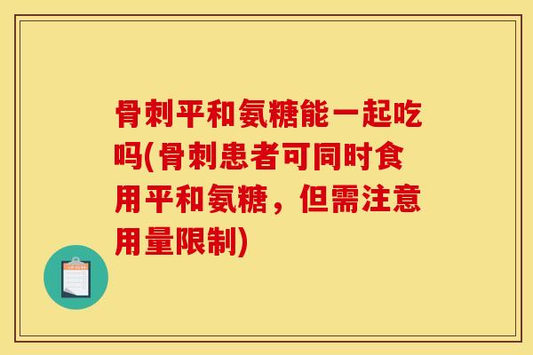 骨刺平和氨糖能一起吃吗(骨刺患者可同时食用平和氨糖，但需注意用量限制)
