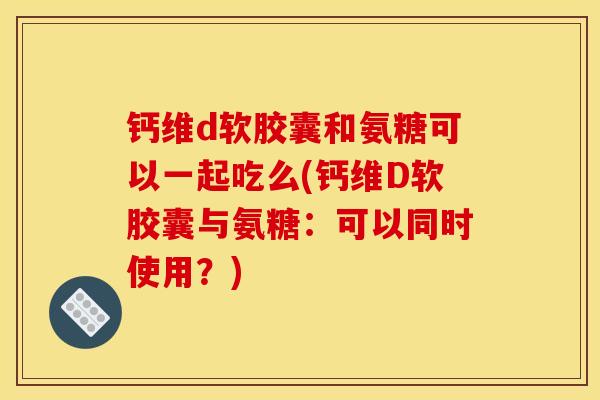 钙维d软胶囊和氨糖可以一起吃么(钙维D软胶囊与氨糖：可以同时使用？)