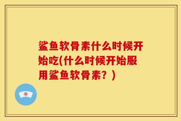 鲨鱼软骨素什么时候开始吃(什么时候开始服用鲨鱼软骨素？)
