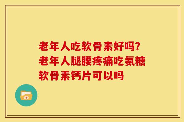老年人吃软骨素好吗？老年人腿腰疼痛吃氨糖软骨素钙片可以吗