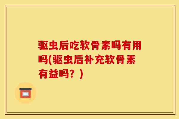 驱虫后吃软骨素吗有用吗(驱虫后补充软骨素有益吗？)
