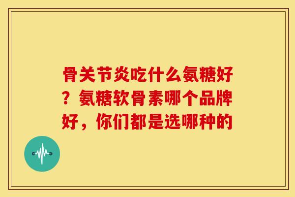 骨关节炎吃什么氨糖好？氨糖软骨素哪个品牌好，你们都是选哪种的