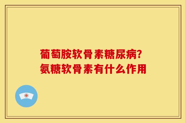 葡萄胺软骨素糖尿病？氨糖软骨素有什么作用