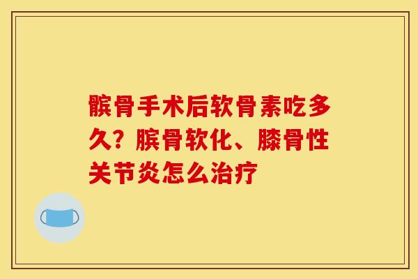 髌骨手术后软骨素吃多久？膑骨软化、膝骨性关节炎怎么治疗