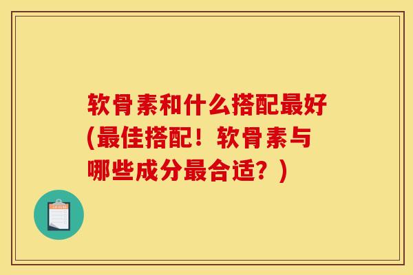 软骨素和什么搭配最好(最佳搭配！软骨素与哪些成分最合适？)
