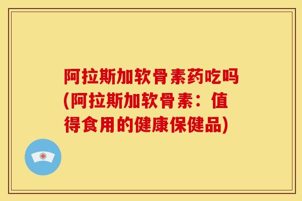 阿拉斯加软骨素药吃吗(阿拉斯加软骨素：值得食用的健康保健品)