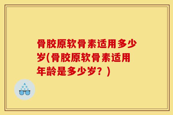 骨胶原软骨素适用多少岁(骨胶原软骨素适用年龄是多少岁？)