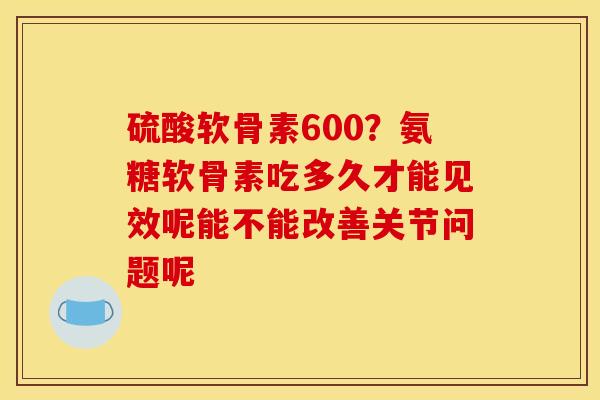 硫酸软骨素600？氨糖软骨素吃多久才能见效呢能不能改善关节问题呢