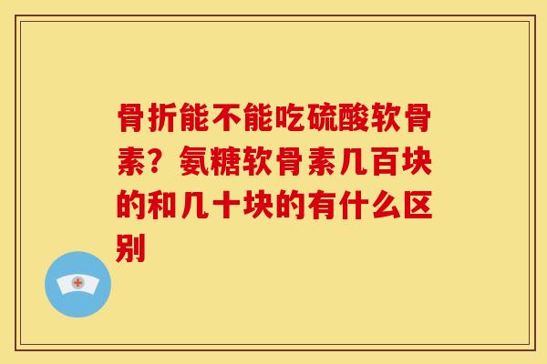 骨折能不能吃硫酸软骨素？氨糖软骨素几百块的和几十块的有什么区别