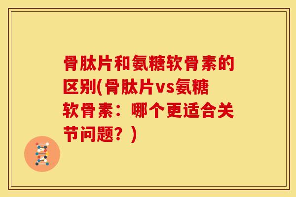 骨肽片和氨糖软骨素的区别(骨肽片vs氨糖软骨素:哪个更适合关节问题?) 骨肽片和氨糖软骨素的区别(骨肽片vs氨糖软骨素:哪个更适合关节问题?)