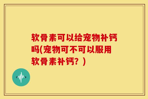 软骨素可以给宠物补钙吗(宠物可不可以服用软骨素补钙？)
