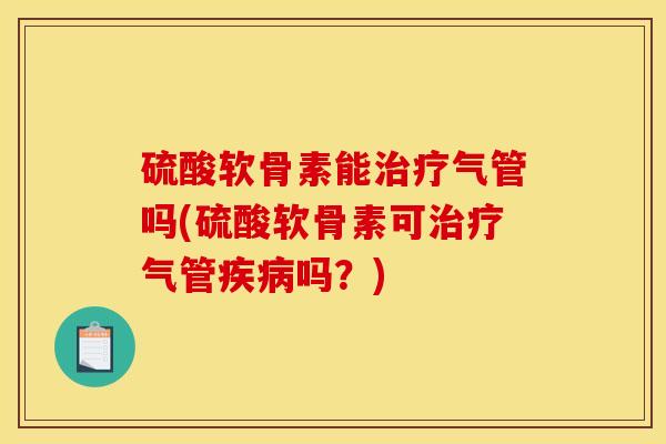 硫酸软骨素能治疗气管吗(硫酸软骨素可治疗气管疾病吗？)