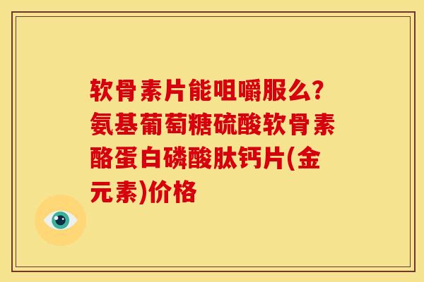 软骨素片能咀嚼服么？氨基葡萄糖硫酸软骨素酪蛋白磷酸肽钙片(金元素)价格
