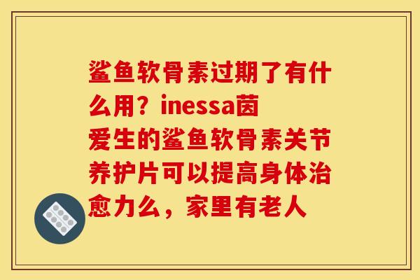 鲨鱼软骨素过期了有什么用？inessa茵爱生的鲨鱼软骨素关节养护片可以提高身体治愈力么，家里有老人