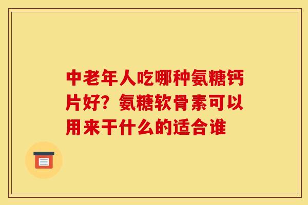 中老年人吃哪种氨糖钙片好？氨糖软骨素可以用来干什么的适合谁