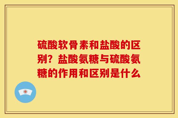硫酸软骨素和盐酸的区别？盐酸氨糖与硫酸氨糖的作用和区别是什么