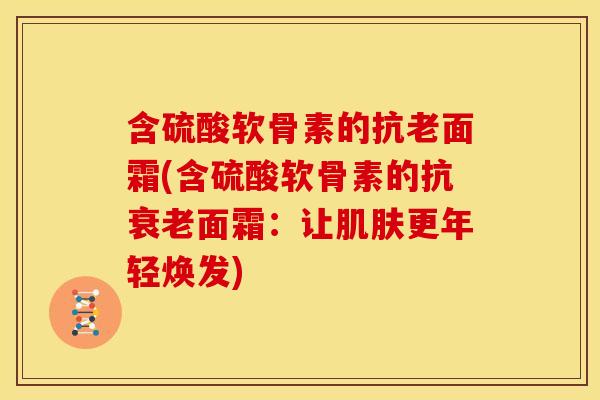 含硫酸软骨素的抗老面霜(含硫酸软骨素的抗衰老面霜：让肌肤更年轻焕发)