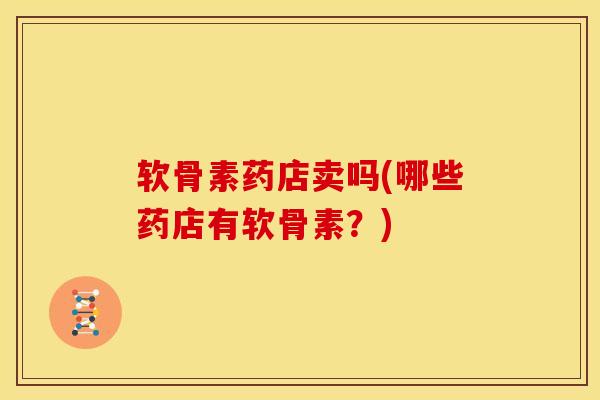 软骨素药店卖吗(哪些药店有软骨素？)