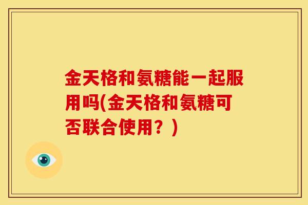 金天格和氨糖能一起服用吗(金天格和氨糖可否联合使用？)