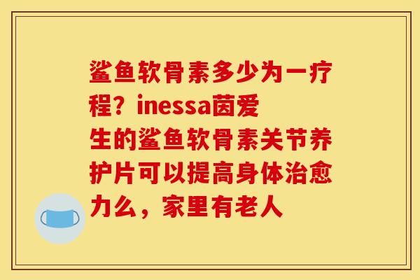 鲨鱼软骨素多少为一疗程？inessa茵爱生的鲨鱼软骨素关节养护片可以提高身体治愈力么，家里有老人