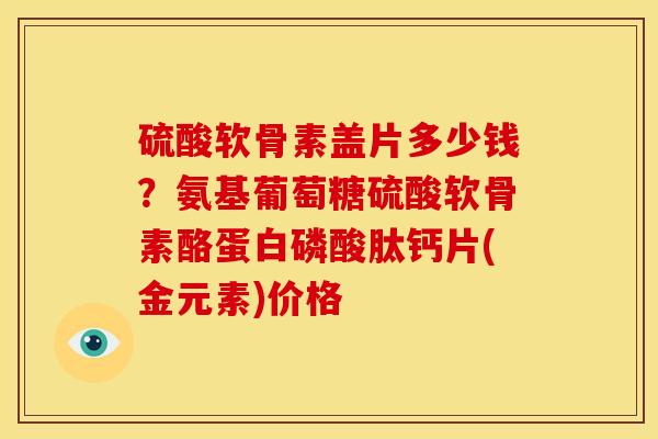 硫酸软骨素盖片多少钱？氨基葡萄糖硫酸软骨素酪蛋白磷酸肽钙片(金元素)价格