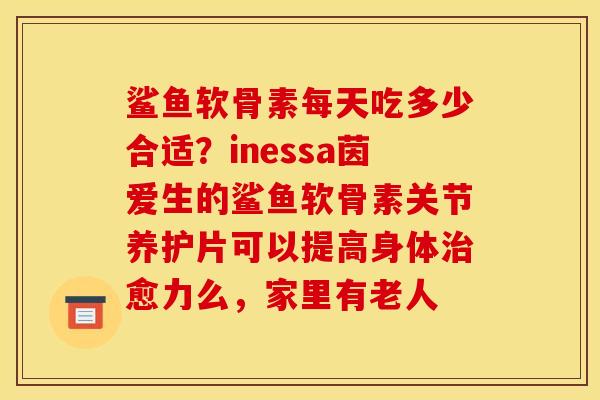 鲨鱼软骨素每天吃多少合适？inessa茵爱生的鲨鱼软骨素关节养护片可以提高身体治愈力么，家里有老人