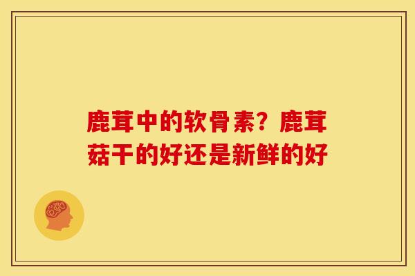 鹿茸中的软骨素？鹿茸菇干的好还是新鲜的好