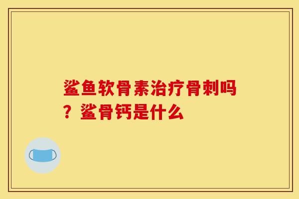 鲨鱼软骨素治疗骨刺吗？鲨骨钙是什么
