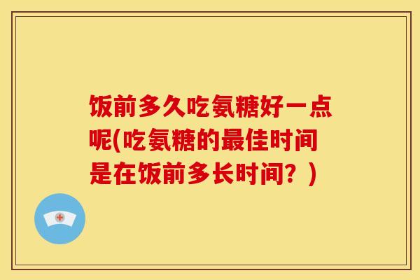 饭前多久吃氨糖好一点呢(吃氨糖的最佳时间是在饭前多长时间？)