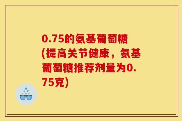 0.75的氨基葡萄糖(提高关节健康，氨基葡萄糖推荐剂量为0.75克)