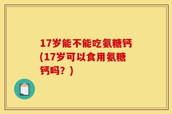 17岁能不能吃氨糖钙(17岁可以食用氨糖钙吗?) 17岁能不能吃氨糖钙(17岁可以食用氨糖钙吗?)