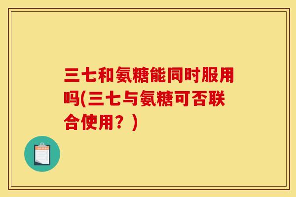 三七和氨糖能同时服用吗(三七与氨糖可否联合使用？)