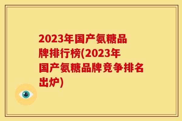 2023年国产氨糖品牌排行榜(2023年国产氨糖品牌竞争排名出炉)