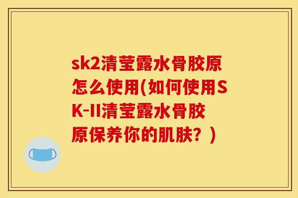 sk2清莹露水骨胶原怎么使用(如何使用SK-II清莹露水骨胶原保养你的肌肤？)