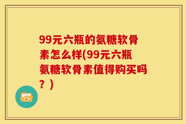 99元六瓶的氨糖软骨素怎么样(99元六瓶氨糖软骨素值得购买吗？)