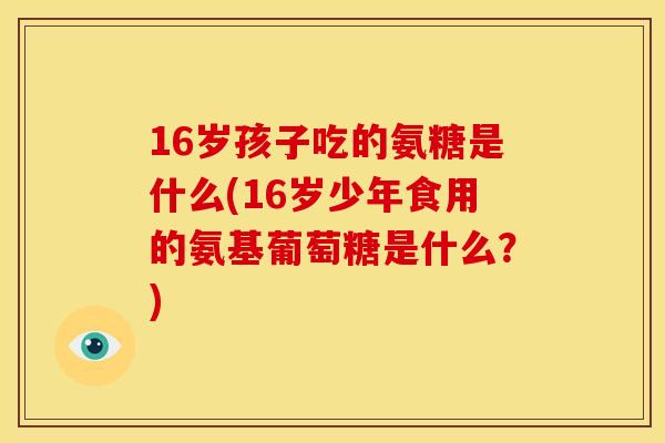 16岁孩子吃的氨糖是什么(16岁少年食用的氨基葡萄糖是什么？)