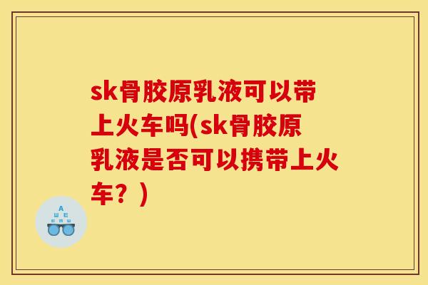 sk骨胶原乳液可以带上火车吗(sk骨胶原乳液是否可以携带上火车？)