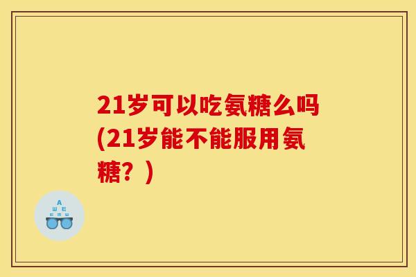 21岁可以吃氨糖么吗(21岁能不能服用氨糖？)