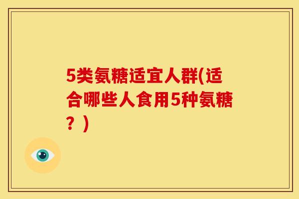 5类氨糖适宜人群(适合哪些人食用5种氨糖？)