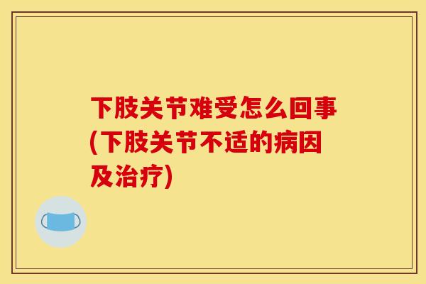 下肢关节难受怎么回事(下肢关节不适的病因及治疗)