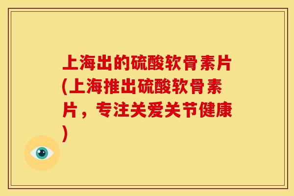 上海出的硫酸软骨素片(上海推出硫酸软骨素片，专注关爱关节健康)