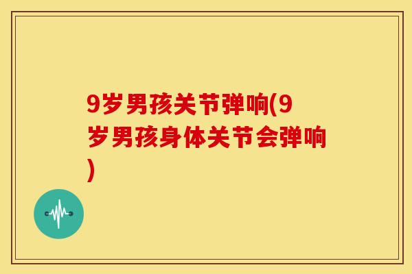 9岁男孩关节弹响(9岁男孩身体关节会弹响)