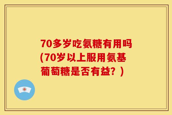 70多岁吃氨糖有用吗(70岁以上服用氨基葡萄糖是否有益？)
