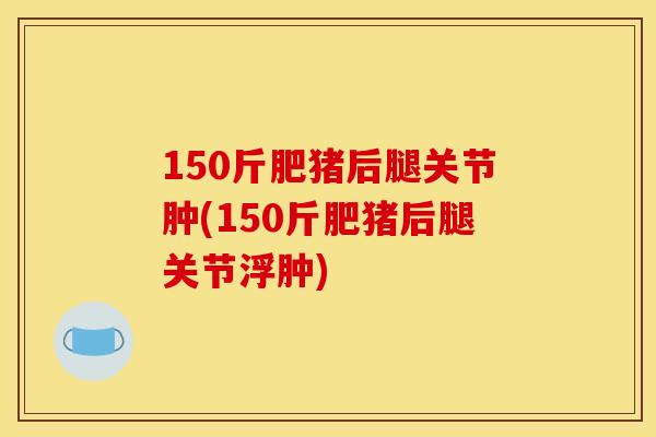150斤肥猪后腿关节肿(150斤肥猪后腿关节浮肿)