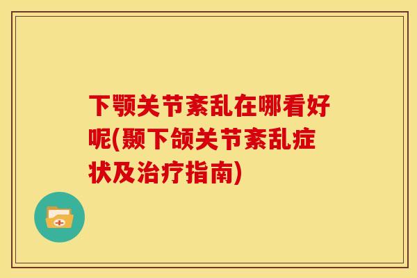 下颚关节紊乱在哪看好呢(颞下颌关节紊乱症状及治疗指南)