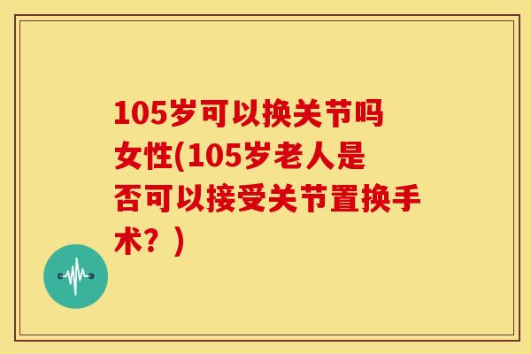 105岁可以换关节吗女性(105岁老人是否可以接受关节置换手术？)